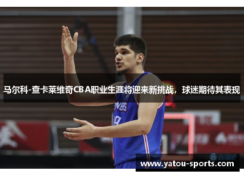 马尔科-查卡莱维奇CBA职业生涯将迎来新挑战，球迷期待其表现