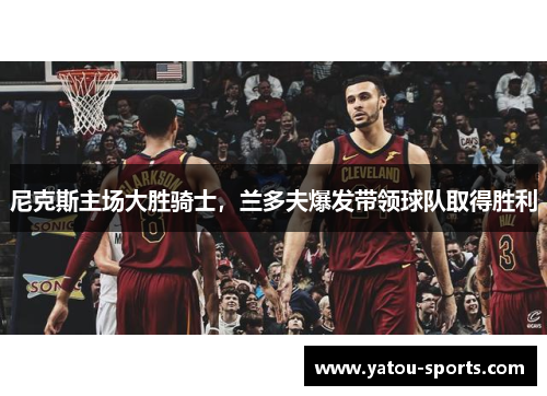 尼克斯主场大胜骑士，兰多夫爆发带领球队取得胜利